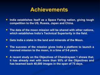 Achievements India establishes itself as a Space Faring nation, giving tough competition to the US, Russia, Japan and China. The data of the moon mission will be shared with other nations, which establishes India’s Technical Superiority in the field. Gets India a stake in the land and minerals of the Moon. The success of the mission gives India a platform to launch a manned mission to the moon, in a time of 5-6 years. A recent study on the Objectives of Chandrayaan 1 shows that, it has already met with more than 95% of the Objectives and has beamed back 40,000 images in the span of 75 days. 