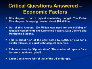 Critical Questions Answered – Economic Factors Chandrayaan I had a typical shoe-string budget. The Entire Chandrayaan I campaign costed about $80 Million. Out of this Amount, $20 Million was used for the building of reusable components like Launching Towers, Data Centers and Monitoring Stations. This is about 1/5 th  of the cost borne by NASA or ESA for a similar mission, of equal technological expertise. This was done by “Optimization”. The number of repeats for a test were cut down by half. Labor Cost’s were 1/8 th  of that of the US or Europe. 