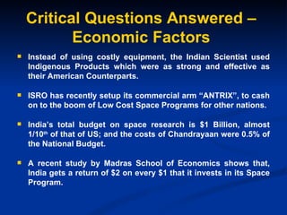 Critical Questions Answered – Economic Factors Instead of using costly equipment, the Indian Scientist used Indigenous Products which were as strong and effective as their American Counterparts. ISRO has recently setup its commercial arm “ANTRIX”, to cash on to the boom of Low Cost Space Programs for other nations. India’s total budget on space research is $1 Billion, almost 1/10 th  of that of US; and the costs of Chandrayaan were 0.5% of the National Budget. A recent study by Madras School of Economics shows that, India gets a return of $2 on every $1 that it invests in its Space Program. 