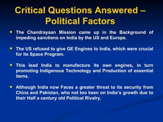 Critical Questions Answered – Political Factors The Chandrayaan Mission came up in the Background of impeding sanctions on India by the US and Europe. The US refused to give GE Engines to India, which were crucial for its Space Program. This lead India to manufacture its own engines, in turn promoting Indigenous Technology and Production of essential items. Although India now Faces a greater threat to its security from China and Pakistan, who not too keen on India’s growth due to their Half a century old Political Rivalry. 