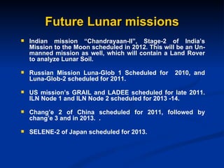 Future Lunar missions Indian mission “Chandrayaan-II”, Stage-2 of India’s Mission to the Moon scheduled in 2012. This will be an Un-manned mission as well, which will contain a Land Rover to analyze Lunar Soil. Russian Mission Luna-Glob 1 Scheduled for  2010, and Luna-Glob-2 scheduled for 2011. US mission’s GRAIL and LADEE scheduled for late 2011. ILN Node 1 and ILN Node 2 scheduled for 2013 -14. Chang’e 2 of China scheduled for 2011, followed by chang’e 3 and in 2013.  . SELENE-2 of Japan scheduled for 2013. 