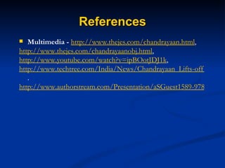 References Multimedia -   http://www.thejes.com/chandrayaan.html , http://www.thejes.com/chandrayaanobj.html , http://www.youtube.com/watch?v=ipBOotJDJ1k , http://www.techtree.com/India/News/Chandrayaan_Lifts-off/551-94350-547.html . http://www.authorstream.com/Presentation/aSGuest1589-97870-chandrayaan-1-india-maiden-moon-spacecraft-nasa-october-22-astrology-lunar-isro-asteroid-chandrayaan1-satish-dhawan-tifr-science-technology-ppt-powerpoint/ 