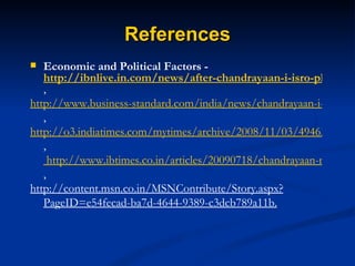References Economic and Political Factors -  http://ibnlive.in.com/news/after-chandrayaan-i-isro-plans-manned-mission-to-moon/86167-11.html , http://www.business-standard.com/india/news/chandrayaan-i-estimated-to-cost-rs-400-crore/308665/ , http://o3.indiatimes.com/mytimes/archive/2008/11/03/4946353.aspx ,  http://www.ibtimes.co.in/articles/20090718/chandrayaan-moon-probe-malfunctions-but-mission-continues.htm , http://content.msn.co.in/MSNContribute/Story.aspx?PageID=e54fecad-ba7d-4644-9389-c3dcb789a11b. 