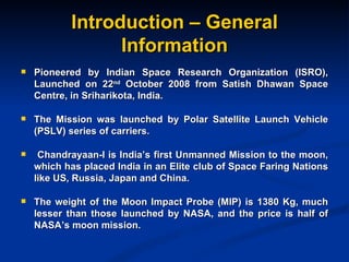 Introduction – General Information Pioneered by Indian Space Research Organization (ISRO), Launched on 22 nd  October 2008 from Satish Dhawan Space Centre, in Sriharikota, India. The Mission was launched by Polar Satellite Launch Vehicle (PSLV) series of carriers. Chandrayaan-I is India’s first Unmanned Mission to the moon, which has placed India in an Elite club of Space Faring Nations like US, Russia, Japan and China. The weight of the Moon Impact Probe (MIP) is 1380 Kg, much lesser than those launched by NASA, and the price is half of NASA’s moon mission. 