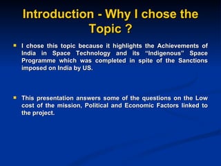 Introduction - Why I chose the Topic ? I chose this topic because it highlights the Achievements of India in Space Technology and its “Indigenous” Space Programme  which was completed in spite of the Sanctions imposed on India by US. This presentation answers some of the questions on the Low cost of the mission, Political and Economic Factors linked to the project. 