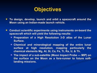 Objectives To design, develop, launch and orbit a spacecraft around the Moon using an Indian-made launch vehicle. Conduct scientific experiments using instruments on-board the spacecraft which will yield the following results:  Preparation of a High Resolution 3-D atlas of the Lunar Surface. Chemical and mineralogical mapping of the entire lunar surface at high resolution, mapping particularly the chemical elements Mg, Al, Si, Ca, Fe, Ti, Ra, U, & Th. The impact of a sub-satellite (Moon Impact Probe — MIP) on the surface on the Moon as a fore-runner to future soft-landing missions. 