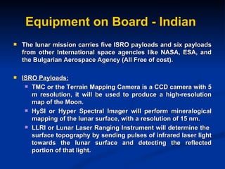 Equipment on Board - Indian The lunar mission carries five ISRO payloads and six payloads from other International space agencies like NASA, ESA, and the Bulgarian Aerospace Agency (All Free of cost). ISRO Payloads: TMC or the Terrain Mapping Camera is a CCD camera with 5 m resolution, it will be used to produce a high-resolution map of the Moon. HySI or Hyper Spectral Imager will perform mineralogical mapping of the lunar surface, with a resolution of 15 nm. LLRI or Lunar Laser Ranging Instrument will determine the  surface topography by sending pulses of infrared laser light towards the lunar surface and detecting the reflected portion of that light. 