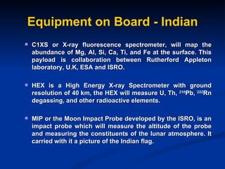 Equipment on Board - Indian C1XS or X-ray fluorescence spectrometer, will map the abundance of Mg, Al, Si, Ca, Ti, and Fe at the surface. This payload is collaboration between Rutherford Appleton laboratory, U.K, ESA and ISRO.  HEX is a High Energy X-ray Spectrometer with ground resolution of 40 km, the HEX will measure U, Th,  210 Pb,  222 Rn degassing, and other radioactive elements. MIP or the Moon Impact Probe developed by the ISRO, is an impact probe which will measure the altitude of the probe and measuring the constituents of the lunar atmosphere. It carried with it a picture of the Indian flag.  