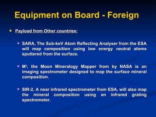 Equipment on Board - Foreign Payload from Other countries: SARA, The Sub-keV Atom Reflecting Analyser from the ESA will map composition using low energy neutral atoms sputtered from the surface. M 3 , the Moon Mineralogy Mapper from by NASA is an imaging spectrometer designed to map the surface mineral composition.  SIR-2, A near infrared spectrometer from ESA, will also map the mineral composition using an infrared grating spectrometer.  