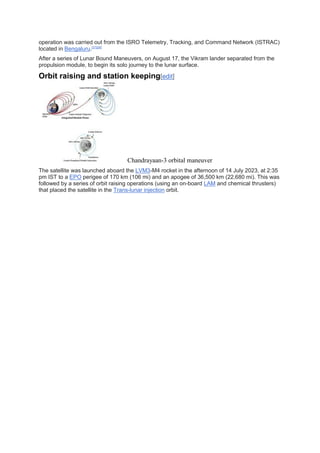 operation was carried out from the ISRO Telemetry, Tracking, and Command Network (ISTRAC)
located in Bengaluru.[27][28]
After a series of Lunar Bound Maneuvers, on August 17, the Vikram lander separated from the
propulsion module, to begin its solo journey to the lunar surface.
Orbit raising and station keeping[edit]
Chandrayaan-3 orbital maneuver
The satellite was launched aboard the LVM3-M4 rocket in the afternoon of 14 July 2023, at 2:35
pm IST to a EPO perigee of 170 km (106 mi) and an apogee of 36,500 km (22,680 mi). This was
followed by a series of orbit raising operations (using an on-board LAM and chemical thrusters)
that placed the satellite in the Trans-lunar injection orbit.
 