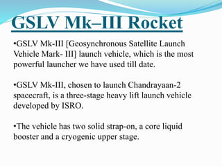 GSLV Mk–III Rocket
•GSLV Mk-III [Geosynchronous Satellite Launch
Vehicle Mark- III] launch vehicle, which is the most
powerful launcher we have used till date.
•GSLV Mk-III, chosen to launch Chandrayaan-2
spacecraft, is a three-stage heavy lift launch vehicle
developed by ISRO.
•The vehicle has two solid strap-on, a core liquid
booster and a cryogenic upper stage.
 