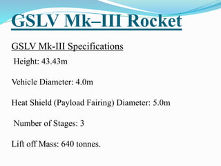 GSLV Mk–III Rocket
GSLV Mk-III Specifications
Height: 43.43m
Vehicle Diameter: 4.0m
Heat Shield (Payload Fairing) Diameter: 5.0m
Number of Stages: 3
Lift off Mass: 640 tonnes.
 