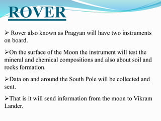 ROVER
 Rover also known as Pragyan will have two instruments
on board.
On the surface of the Moon the instrument will test the
mineral and chemical compositions and also about soil and
rocks formation.
Data on and around the South Pole will be collected and
sent.
That is it will send information from the moon to Vikram
Lander.
 