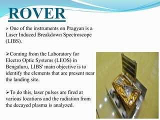 ROVER
 One of the instruments on Pragyan is a
Laser Induced Breakdown Spectroscope
(LIBS).
Coming from the Laboratory for
Electro Optic Systems (LEOS) in
Bengaluru, LIBS' main objective is to
identify the elements that are present near
the landing site.
To do this, laser pulses are fired at
various locations and the radiation from
the decayed plasma is analyzed.
 