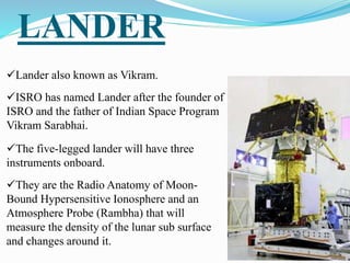 LANDER
Lander also known as Vikram.
ISRO has named Lander after the founder of
ISRO and the father of Indian Space Program
Vikram Sarabhai.
The five-legged lander will have three
instruments onboard.
They are the Radio Anatomy of Moon-
Bound Hypersensitive Ionosphere and an
Atmosphere Probe (Rambha) that will
measure the density of the lunar sub surface
and changes around it.
 