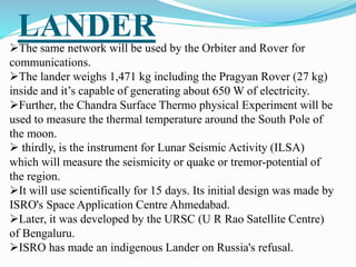 LANDER
The same network will be used by the Orbiter and Rover for
communications.
The lander weighs 1,471 kg including the Pragyan Rover (27 kg)
inside and it’s capable of generating about 650 W of electricity.
Further, the Chandra Surface Thermo physical Experiment will be
used to measure the thermal temperature around the South Pole of
the moon.
 thirdly, is the instrument for Lunar Seismic Activity (ILSA)
which will measure the seismicity or quake or tremor-potential of
the region.
It will use scientifically for 15 days. Its initial design was made by
ISRO's Space Application Centre Ahmedabad.
Later, it was developed by the URSC (U R Rao Satellite Centre)
of Bengaluru.
ISRO has made an indigenous Lander on Russia's refusal.
 