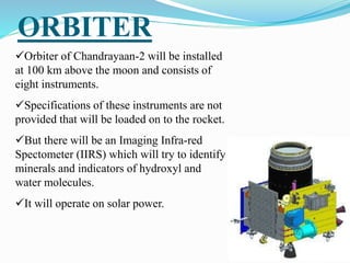 ORBITER
Orbiter of Chandrayaan-2 will be installed
at 100 km above the moon and consists of
eight instruments.
Specifications of these instruments are not
provided that will be loaded on to the rocket.
But there will be an Imaging Infra-red
Spectometer (IIRS) which will try to identify
minerals and indicators of hydroxyl and
water molecules.
It will operate on solar power.
 