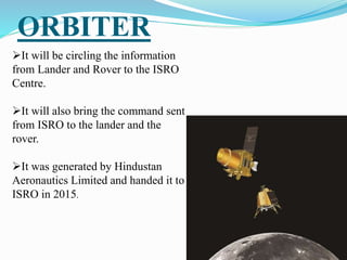 ORBITER
It will be circling the information
from Lander and Rover to the ISRO
Centre.
It will also bring the command sent
from ISRO to the lander and the
rover.
It was generated by Hindustan
Aeronautics Limited and handed it to
ISRO in 2015.
 