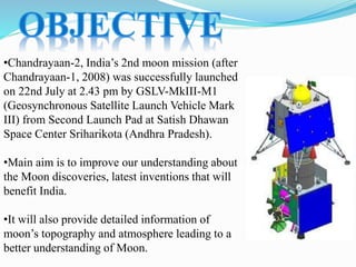 •Chandrayaan-2, India’s 2nd moon mission (after
Chandrayaan-1, 2008) was successfully launched
on 22nd July at 2.43 pm by GSLV-MkIII-M1
(Geosynchronous Satellite Launch Vehicle Mark
III) from Second Launch Pad at Satish Dhawan
Space Center Sriharikota (Andhra Pradesh).
•Main aim is to improve our understanding about
the Moon discoveries, latest inventions that will
benefit India.
•It will also provide detailed information of
moon’s topography and atmosphere leading to a
better understanding of Moon.
 