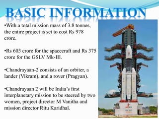 •With a total mission mass of 3.8 tonnes,
the entire project is set to cost Rs 978
crore.
•Rs 603 crore for the spacecraft and Rs 375
crore for the GSLV Mk-III.
•Chandrayaan-2 consists of an orbiter, a
lander (Vikram), and a rover (Pragyan).
•Chandrayaan 2 will be India’s first
interplanetary mission to be steered by two
women, project director M Vanitha and
mission director Ritu Karidhal.
 