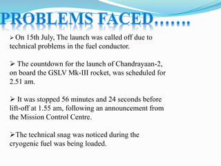 On 15th July, The launch was called off due to
technical problems in the fuel conductor.
 The countdown for the launch of Chandrayaan-2,
on board the GSLV Mk-III rocket, was scheduled for
2.51 am.
 It was stopped 56 minutes and 24 seconds before
lift-off at 1.55 am, following an announcement from
the Mission Control Centre.
The technical snag was noticed during the
cryogenic fuel was being loaded.
 