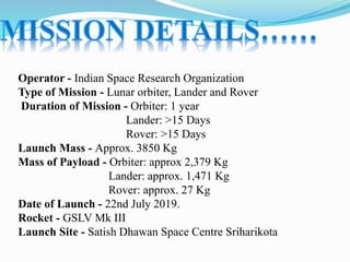 Operator - Indian Space Research Organization
Type of Mission - Lunar orbiter, Lander and Rover
Duration of Mission - Orbiter: 1 year
Lander: >15 Days
Rover: >15 Days
Launch Mass - Approx. 3850 Kg
Mass of Payload - Orbiter: approx 2,379 Kg
Lander: approx. 1,471 Kg
Rover: approx. 27 Kg
Date of Launch - 22nd July 2019.
Rocket - GSLV Mk III
Launch Site - Satish Dhawan Space Centre Sriharikota
 