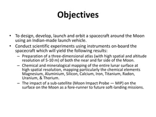 Objectives
• To design, develop, launch and orbit a spacecraft around the Moon
using an Indian-made launch vehicle.
• Conduct scientific experiments using instruments on-board the
spacecraft which will yield the following results:
– Preparation of a three-dimensional atlas (with high spatial and altitude
resolution of 5-10 m) of both the near and far side of the Moon.
– Chemical and mineralogical mapping of the entire lunar surface at
high spatial resolution, mapping particularly the chemical elements
Magnesium, Aluminium, Silicon, Calcium, Iron, Titanium, Radon,
Uranium, & Thorium.
– The impact of a sub-satellite (Moon Impact Probe — MIP) on the
surface on the Moon as a fore-runner to future soft-landing missions.
 