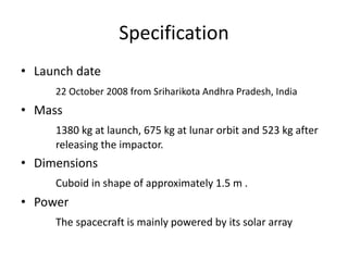 Specification
• Launch date
22 October 2008 from Sriharikota Andhra Pradesh, India
• Mass
1380 kg at launch, 675 kg at lunar orbit and 523 kg after
releasing the impactor.
• Dimensions
Cuboid in shape of approximately 1.5 m .
• Power
The spacecraft is mainly powered by its solar array
 