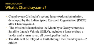 • Chandrayaan-2 is India’s second lunar exploration mission,
developed by the Indian Space Research Organisation (ISRO)
after Chandrayaan-1.
• The mission is launched to the Moon by a Geosynchronous
Satellite Launch Vehicle (GSLV), includes a lunar orbiter, a
lander and a lunar rover, all developed by India.
• The data will be relayed to Earth through the Chandrayaan—2
orbiter.
 