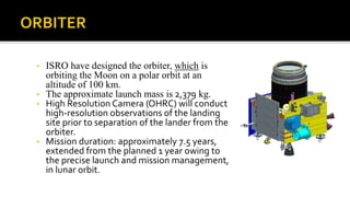 • ISRO have designed the orbiter, which is
orbiting the Moon on a polar orbit at an
altitude of 100 km.
• The approximate launch mass is 2,379 kg.
• High Resolution Camera (OHRC) will conduct
high-resolution observations of the landing
site prior to separation of the lander from the
orbiter.
• Mission duration: approximately 7.5 years,
extended from the planned 1 year owing to
the precise launch and mission management,
in lunar orbit.
 