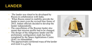 • The lander was slated to be developed by
Russia in collaboration with India.
• When Russia stated its inability provide the
lander to meet even the revised time frame of
2015, Indian officials decided to develop the
lander independently.
• The cancellation of the Russian lander also
meant that mission profile had to be changed.
• The design of the indigenous lander and the
preliminary configuration study has been
completed by the Space Applications Centre
(SAC) in Ahmedabad .
• The approximate combined mass of the lander
and rover is 1,471 kg
 