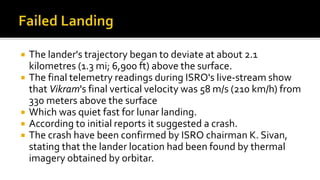  The lander's trajectory began to deviate at about 2.1
kilometres (1.3 mi; 6,900 ft) above the surface.
 The final telemetry readings during ISRO's live-stream show
that Vikram's final vertical velocity was 58 m/s (210 km/h) from
330 meters above the surface
 Which was quiet fast for lunar landing.
 According to initial reports it suggested a crash.
 The crash have been confirmed by ISRO chairman K. Sivan,
stating that the lander location had been found by thermal
imagery obtained by orbitar.
 