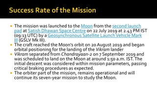  The mission was launched to the Moon from the second launch
pad at Satish Dhawan Space Centre on 22 July 2019 at 2.43 PM IST
(09:13 UTC) by a Geosynchronous Satellite LaunchVehicle Mark
III (GSLV Mk III).
 The craft reached the Moon's orbit on 20 August 2019 and began
orbital positioning for the landing of the Vikram lander
 Vikram separated from Chandrayaan-2 on 7 September 2019 and
was scheduled to land on the Moon at around 1:50 a.m. IST.The
initial descent was considered within mission parameters, passing
critical braking procedures as expected.
 The orbiter part of the mission, remains operational and will
continue its seven-year mission to study the Moon.
 