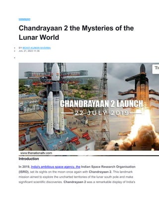 EDUCATION
Chandrayaan 2 the Mysteries of the
Lunar World
 BY MOHIT-KUMAR-SHARMA
 JUL 21, 2023 11:36

Introduction
In 2019, India's ambitious space agency, the Indian Space Research Organisation
(ISRO), set its sights on the moon once again with Chandrayaan 2. This landmark
mission aimed to explore the uncharted territories of the lunar south pole and make
significant scientific discoveries. Chandrayaan 2 was a remarkable display of India's
 