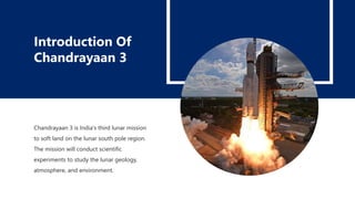 Chandrayaan 3 is India's third lunar mission
to soft land on the lunar south pole region.
The mission will conduct scientific
experiments to study the lunar geology,
atmosphere, and environment.
Introduction Of
Chandrayaan 3
 