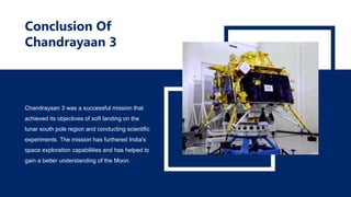 Conclusion Of
Chandrayaan 3
Chandrayaan 3 was a successful mission that
achieved its objectives of soft landing on the
lunar south pole region and conducting scientific
experiments. The mission has furthered India's
space exploration capabilities and has helped to
gain a better understanding of the Moon.
 