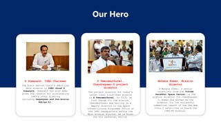 Our Hero
Mohana Kumar, Mission
director
S Mohana Kumar, a senior
scientists from the Vikram
Sarabhai Space Centre, is the
mission director for Chandrayaan-
3. Kumar has worked as the
director for the successful
commercial launch of the One Web
India 2 satellites on board the
LVM3-M3 mission.
P Veeramuthuvel,
Chandrayaan-3 project
director
The project director for India’s
latest lunar touch-down mission
is P Veeramuthuvel. In 2019, he
took charge for the mission.
Veeramuthuvel was serving as a
deputy director in the Space
Infrastructure Programme Office at
the ISRO headquarters before the
Moon mission started. He is known
for his technical skills.
S Somanath, ISRO Chairman
The brain behind India’s ambitious
Moon mission is ISRO chief S
Somanath. Somanath has also been
given the credits for accelerating
ISRO’s other missions
including Gaganyaan and Sun-mision
Aditya-L1.
 