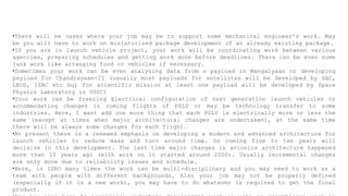 •There will be cases where your job may be to support some mechanical engineer's work. May
be you will have to work on miniaturized package development of an already existing package.
•If you are in launch vehicle project, your work will be coordinating work between various
agencies, preparing schedules and getting work done before deadlines. There can be even some
junk work like arranging food or vehicles if necessary.
•Sometimes your work can be even analysing data from a payload in Mangalyaan or developing
payload for Chandrayaan-II (usually most payloads for satellites will be developed by SAC,
LEOS, ISAC etc but for scientific mission at least one payload will be developed by Space
Physics Laboratory in VSSC)
•Your work can be freezing Electrical configuration of next generation launch vehicles or
accommodating changes in coming flights of PSLV or may be technology transfer to some
industries. Here, I want add one more thing that each PSLV is electrically more or less the
same (except at times when major architectural changes are undertaken), at the same time
there will be always some changes for each flight.
•At present there is a renewed emphasis on developing a modern and advanced architecture for
launch vehicles to reduce mass and turn around time. So coming five to ten years will
decisive in this development. The last time major changes in avionics architecture happened
more than 10 years ago (with work on it started around 2000). Usually incremental changes
are only done due to reliability issues and schedule.
•Here, in ISRO many times the work can be multi-disciplinary and you may need to work as a
team with people with different backgrounds. Also your job may not be properly defined
(especially if it is a new work), you may have to do whatever is required to get the final
product.
 