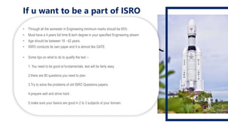 If u want to be a part of ISRO
• Through all the semester in Engineering minimum marks should be 65% .
• Must have a 4 years full time B.tech degree in your specified Engineering stream
• Age should be between 18 - 42 years.
• ISRO conducts its own paper and it is almost like GATE.
• Some tips on what to do to qualify the test :-
1. You need to be good at fundamentals. test will be fairly easy.
2.there are 80 questions you need to plan.
3.Try to solve the problems of old ISRO Questions papers.
4.prepare well and strive hard .
5.make sure your basics are good in 2 to 3 subjects of your domain.
 