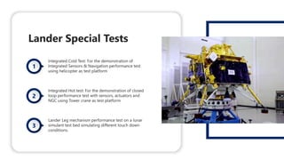 Lander Special Tests
Integrated Cold Test: For the demonstration of
Integrated Sensors & Navigation performance test
using helicopter as test platform
Integrated Hot test: For the demonstration of closed
loop performance test with sensors, actuators and
NGC using Tower crane as test platform
Lander Leg mechanism performance test on a lunar
simulant test bed simulating different touch down
conditions.
 
