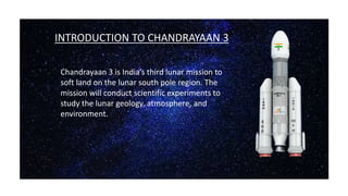 FFINTRODUCTION TO CHANDRAYAAN 3
VBNH
Chandrayaan 3 is India’s third lunar mission to
soft land on the lunar south pole region. The
mission will conduct scientific experiments to
study the lunar geology, atmosphere, and
environment.
 