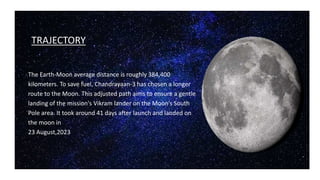 TRAJECTORY
The Earth-Moon average distance is roughly 384,400
kilometers. To save fuel, Chandrayaan-3 has chosen a longer
route to the Moon. This adjusted path aims to ensure a gentle
landing of the mission's Vikram lander on the Moon's South
Pole area. It took around 41 days after launch and landed on
the moon in
23 August,2023
 