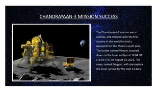 CHANDRAYAAN-3 MIISSION SUCCESS
The Chandrayaan-3 mission was a
success, and India became the first
country in the world to land a
spacecraft on the Moon's south pole.
The lander, named Vikram, touched
down on the lunar surface at 18:04 IST
(12:34 UTC) on August 23, 2023. The
rover, named Pragyan, will now explore
the lunar surface for the next 14 days.
 
