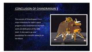 CONCLUSION OF CHANDRAYAAN 3
The success of Chandrayaan-3 is a
major milestone for India's space
program and a testament to the hard
work and dedication of the ISRO
team. It also opens up new
possibilities for scientific research on
the Moon.
 