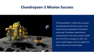 Chandrayaan-3 Mission Success
The Chandrayaan-3 mission was a success,
and India became the first country in the
world to land a spacecraft on the Moon's
south pole. The lander, named Vikram,
touched down on the lunar surface at 18:04
IST (12:34 UTC) on August 23, 2023. The
rover, named Pragyan, will now explore the
lunar surface for the next 14 days.
 