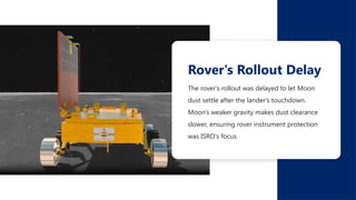 The rover's rollout was delayed to let Moon
dust settle after the lander's touchdown.
Moon's weaker gravity makes dust clearance
slower, ensuring rover instrument protection
was ISRO's focus.
Rover's Rollout Delay
 