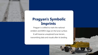 Pragyan is crafted to mark the national
emblem and ISRO's logo on the lunar surface.
It will traverse unexplored lunar terrain,
transmitting data and visuals after its landing.
Pragyan's Symbolic
Imprints
 