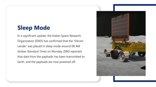 In a significant update, the Indian Space Research
Organization (ISRO) has confirmed that the 'Vikram
Lander' was placed in sleep mode around 08 AM
(Indian Standard Time) on Monday. ISRO reported
that data from the payloads has been transmitted to
Earth, and the payloads are now powered off.
Sleep Mode
 