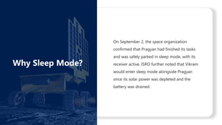 On September 2, the space organization
confirmed that Pragyan had finished its tasks
and was safely parked in sleep mode, with its
receiver active. ISRO further noted that Vikram
would enter sleep mode alongside Pragyan
once its solar power was depleted and the
battery was drained.
Why Sleep Mode?
 