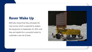 ISRO also shared that they anticipate the
next sunrise, which is expected to awaken
the equipment on September 22, 2023, and
they are hopeful for a successful restart to
undertake a new set of tasks.
Rover Wake Up
 